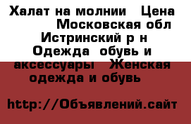 Халат на молнии › Цена ­ 1 000 - Московская обл., Истринский р-н Одежда, обувь и аксессуары » Женская одежда и обувь   